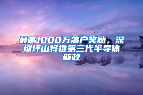 最高1000萬(wàn)落戶獎(jiǎng)勵(lì)，深圳坪山將推第三代半導(dǎo)體新政