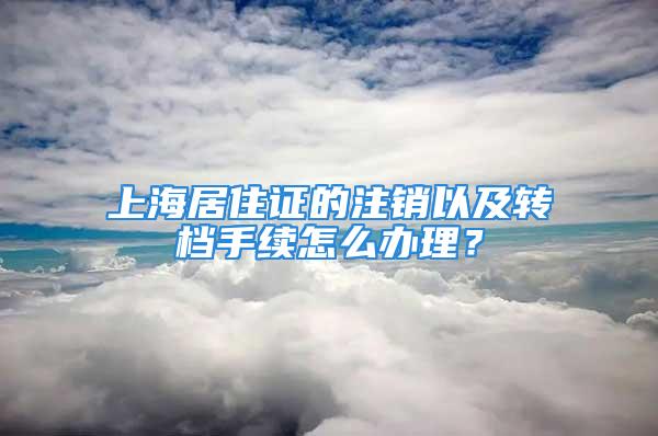 上海居住證的注銷以及轉(zhuǎn)檔手續(xù)怎么辦理？