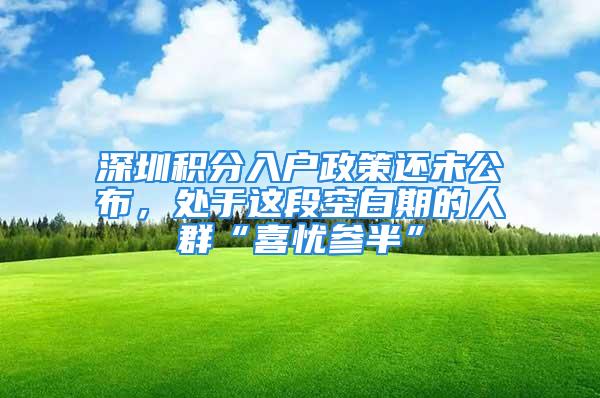 深圳積分入戶政策還未公布，處于這段空白期的人群“喜憂參半”