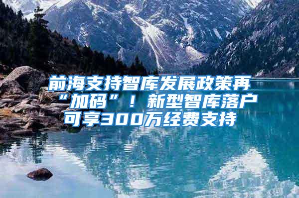 前海支持智庫(kù)發(fā)展政策再“加碼”！新型智庫(kù)落戶(hù)可享300萬(wàn)經(jīng)費(fèi)支持