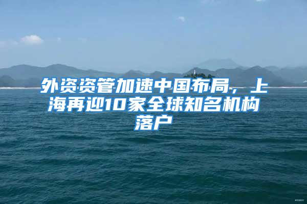 外資資管加速中國(guó)布局，上海再迎10家全球知名機(jī)構(gòu)落戶