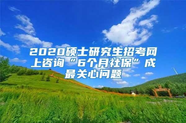 2020碩士研究生招考網(wǎng)上咨詢“6個月社?！背勺铌P(guān)心問題