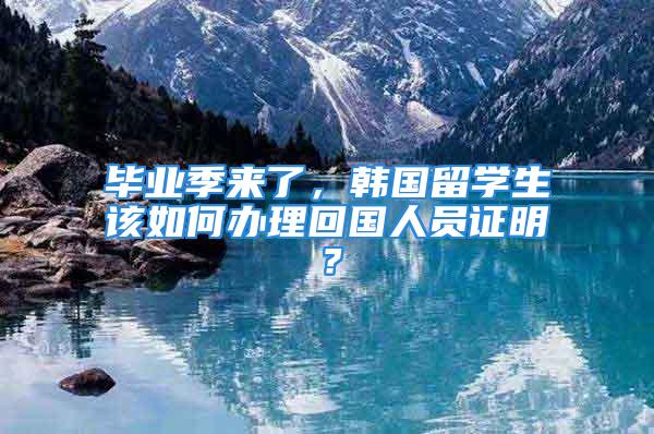 畢業(yè)季來了，韓國留學生該如何辦理回國人員證明？