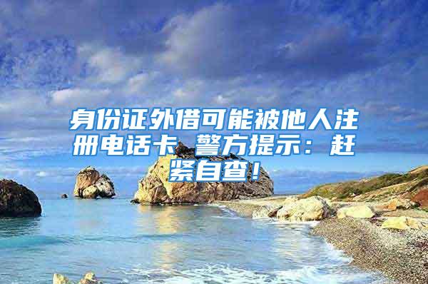 身份證外借可能被他人注冊(cè)電話卡 警方提示：趕緊自查！