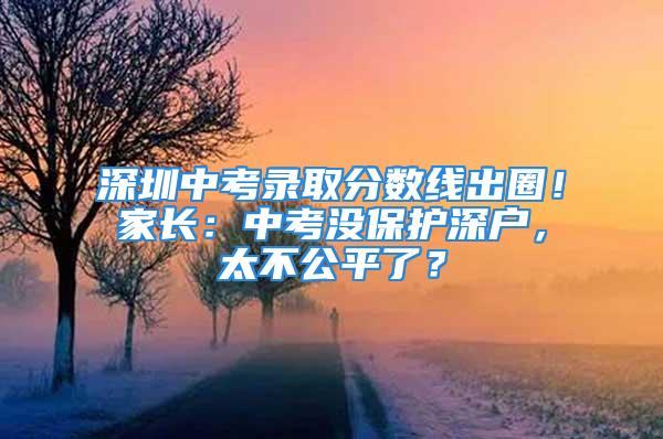 深圳中考錄取分?jǐn)?shù)線出圈！家長：中考沒保護(hù)深戶，太不公平了？