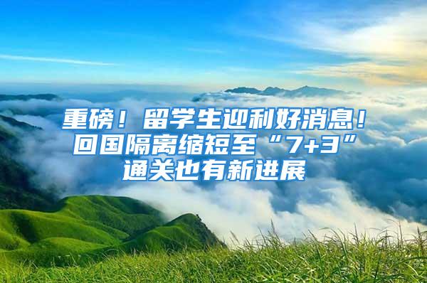 重磅！留學生迎利好消息！回國隔離縮短至“7+3”通關也有新進展