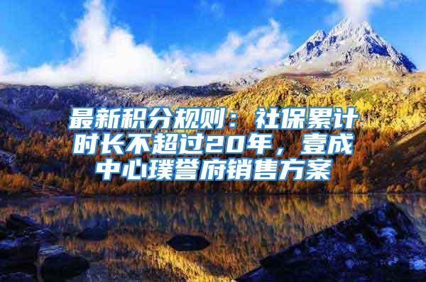 最新積分規(guī)則：社保累計時長不超過20年，壹成中心璞譽府銷售方案