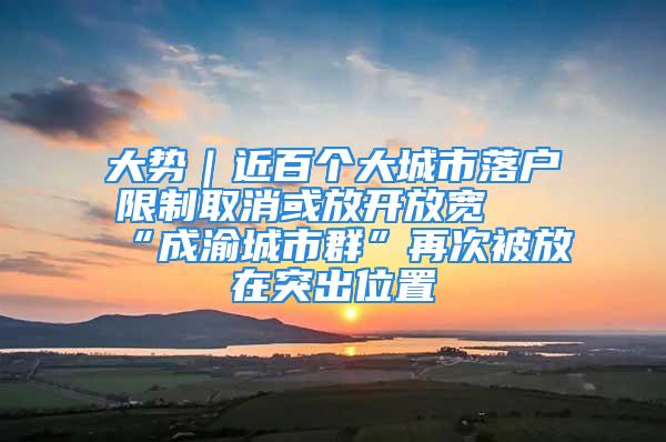 大勢｜近百個大城市落戶限制取消或放開放寬 “成渝城市群”再次被放在突出位置