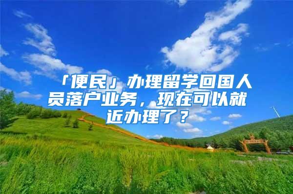 「便民」辦理留學(xué)回國(guó)人員落戶業(yè)務(wù)，現(xiàn)在可以就近辦理了？