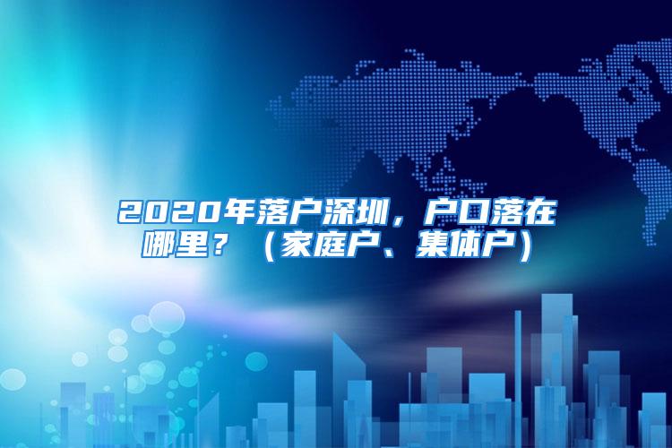 2020年落戶深圳，戶口落在哪里？（家庭戶、集體戶）