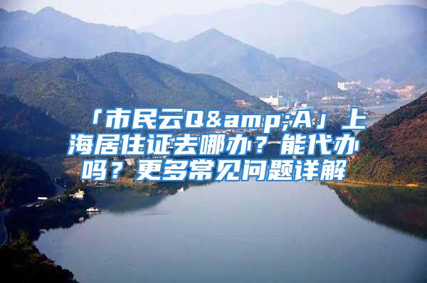 「市民云Q&A」上海居住證去哪辦？能代辦嗎？更多常見(jiàn)問(wèn)題詳解→