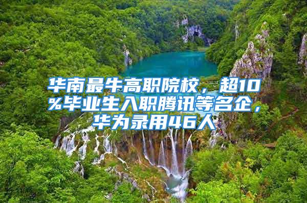 華南最牛高職院校，超10%畢業(yè)生入職騰訊等名企，華為錄用46人