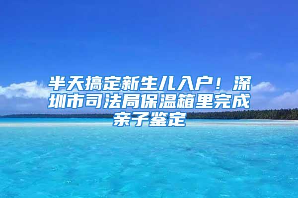 半天搞定新生兒入戶！深圳市司法局保溫箱里完成親子鑒定