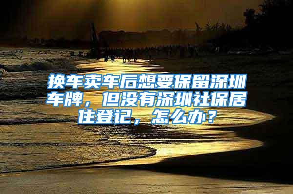 換車賣車后想要保留深圳車牌，但沒(méi)有深圳社保居住登記，怎么辦？