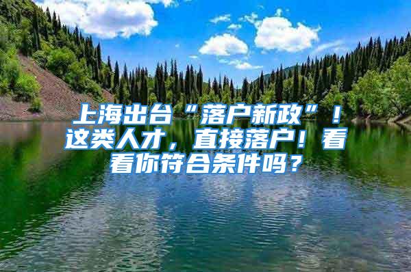 上海出臺“落戶新政”！這類人才，直接落戶！看看你符合條件嗎？