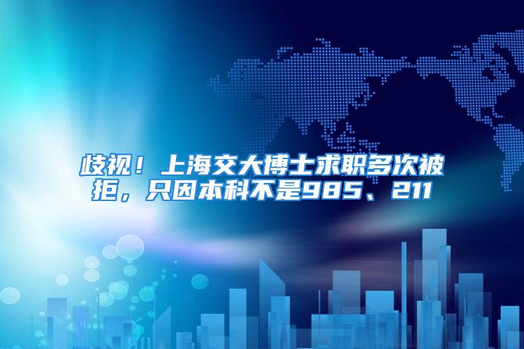 歧視！上海交大博士求職多次被拒，只因本科不是985、211