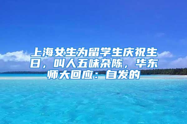 上海女生為留學(xué)生慶祝生日，叫人五味雜陳，華東師大回應(yīng)：自發(fā)的