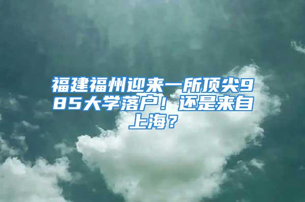 福建福州迎來一所頂尖985大學落戶！還是來自上海？