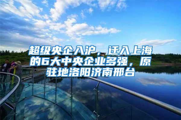 超級(jí)央企入滬，遷入上海的6大中央企業(yè)多強(qiáng)，原駐地洛陽(yáng)濟(jì)南邢臺(tái)