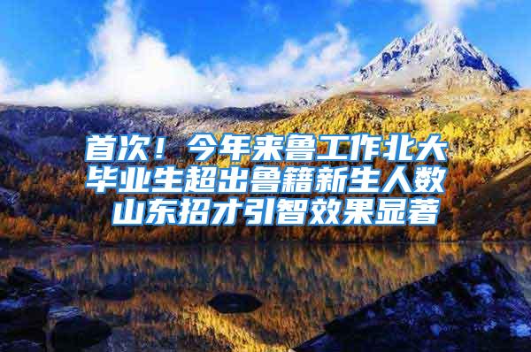 首次！今年來魯工作北大畢業(yè)生超出魯籍新生人數(shù) 山東招才引智效果顯著