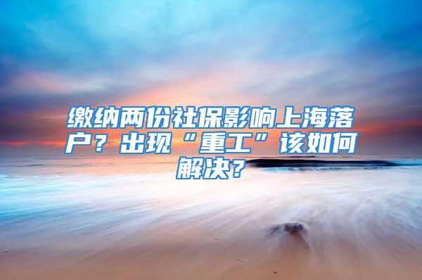 繳納兩份社保影響上海落戶？出現(xiàn)“重工”該如何解決？