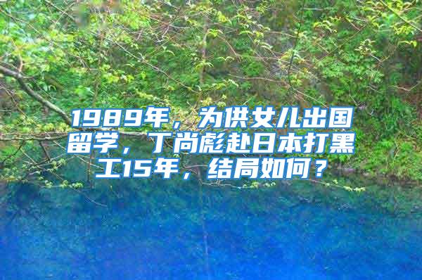 1989年，為供女兒出國(guó)留學(xué)，丁尚彪赴日本打黑工15年，結(jié)局如何？