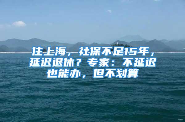 住上海，社保不足15年，延遲退休？專家：不延遲也能辦，但不劃算