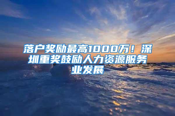 落戶獎勵最高1000萬！深圳重獎鼓勵人力資源服務(wù)業(yè)發(fā)展