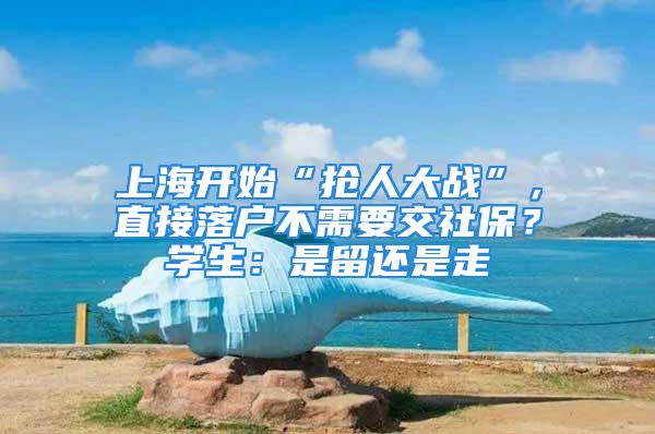 上海開始“搶人大戰(zhàn)”，直接落戶不需要交社保？學生：是留還是走