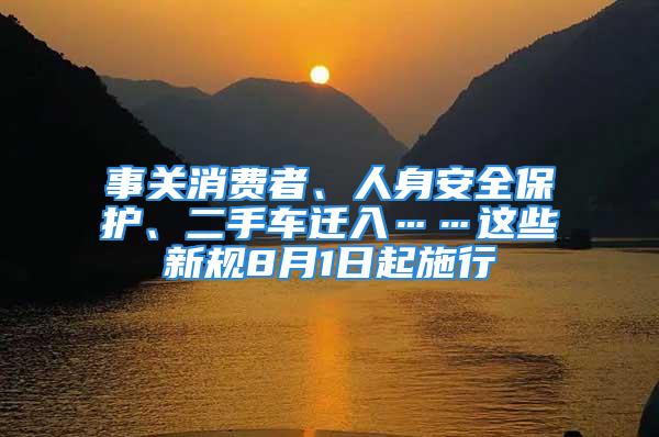 事關(guān)消費(fèi)者、人身安全保護(hù)、二手車遷入……這些新規(guī)8月1日起施行