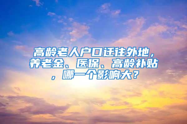 高齡老人戶口遷往外地，養(yǎng)老金、醫(yī)保、高齡補貼，哪一個影響大？