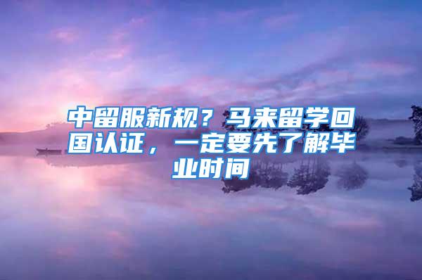 中留服新規(guī)？馬來留學回國認證，一定要先了解畢業(yè)時間