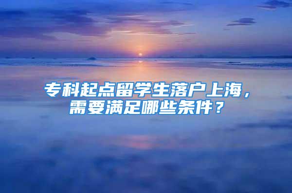 ?？破瘘c(diǎn)留學(xué)生落戶上海，需要滿足哪些條件？