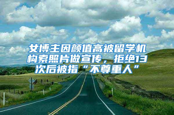 女博主因顏值高被留學(xué)機(jī)構(gòu)索照片做宣傳，拒絕13次后被指“不尊重人”