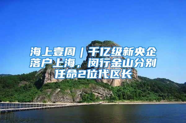 海上壹周︱千億級新央企落戶上海，閔行金山分別任命2位代區(qū)長