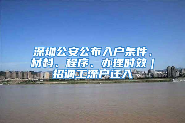 深圳公安公布入戶條件、材料、程序、辦理時(shí)效｜招調(diào)工深戶遷入