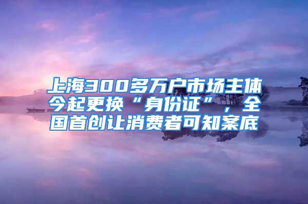 上海300多萬戶市場主體今起更換“身份證”，全國首創(chuàng)讓消費(fèi)者可知案底