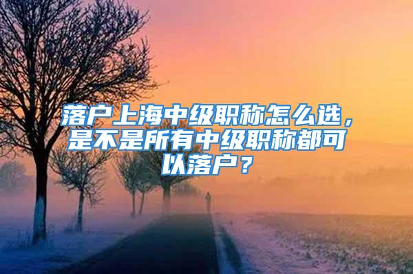 落戶上海中級職稱怎么選，是不是所有中級職稱都可以落戶？