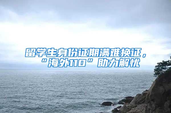 留學生身份證期滿難換證，“海外110”助力解憂