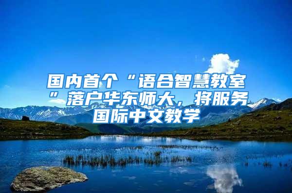 國(guó)內(nèi)首個(gè)“語合智慧教室”落戶華東師大，將服務(wù)國(guó)際中文教學(xué)