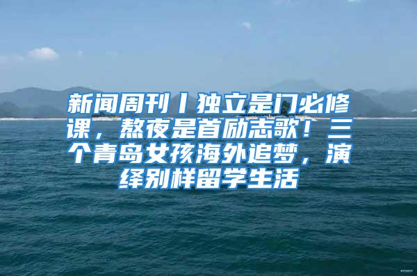 新聞周刊丨獨立是門必修課，熬夜是首勵志歌！三個青島女孩海外追夢，演繹別樣留學(xué)生活