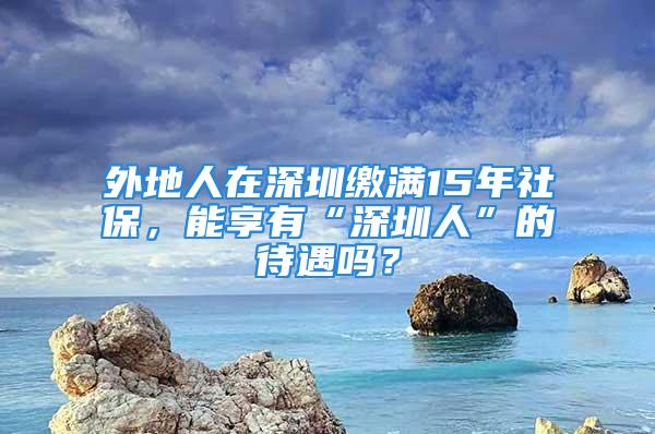 外地人在深圳繳滿15年社保，能享有“深圳人”的待遇嗎？