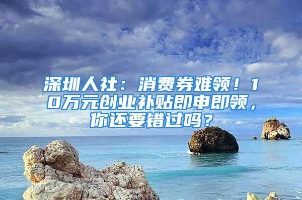 深圳人社：消費券難領！10萬元創(chuàng)業(yè)補貼即申即領，你還要錯過嗎？