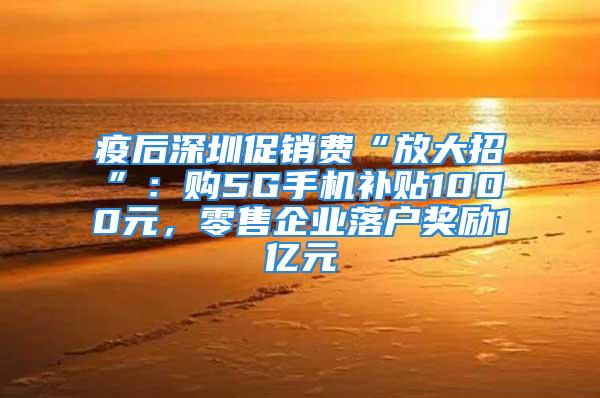 疫后深圳促銷費(fèi)“放大招”：購5G手機(jī)補(bǔ)貼1000元，零售企業(yè)落戶獎勵1億元