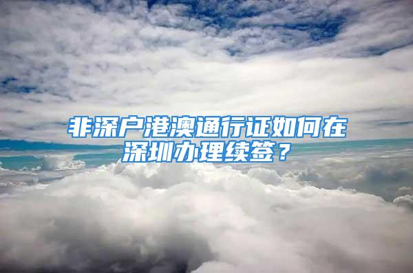 非深戶港澳通行證如何在深圳辦理續(xù)簽？