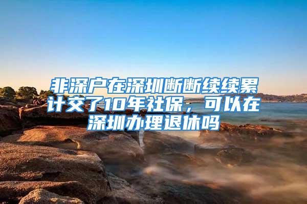 非深戶在深圳斷斷續(xù)續(xù)累計交了10年社保，可以在深圳辦理退休嗎