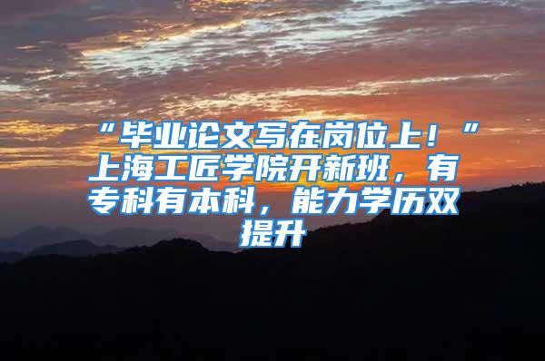 “畢業(yè)論文寫在崗位上！”上海工匠學(xué)院開新班，有?？朴斜究?，能力學(xué)歷雙提升