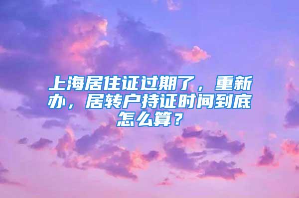 上海居住證過期了，重新辦，居轉(zhuǎn)戶持證時間到底怎么算？