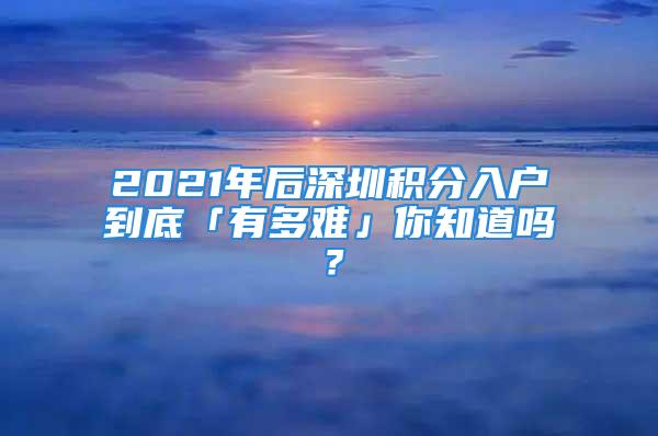 2021年后深圳積分入戶到底「有多難」你知道嗎？