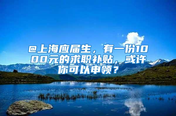 @上海應(yīng)屆生，有一份1000元的求職補(bǔ)貼，或許你可以申領(lǐng)？